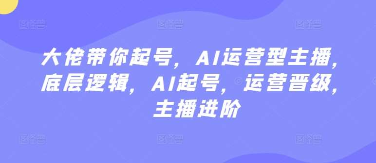 大佬带你起号，AI运营型主播，底层逻辑，AI起号，运营晋级，主播进阶-蔚县浩瑞城网络工作室AIGC社区
