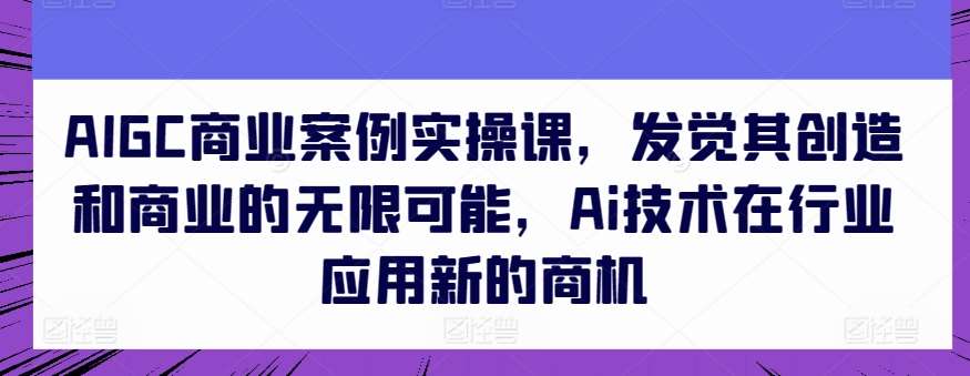 AIGC商业案例实操课，发觉其创造和商业的无限可能，Ai技术在行业应用新的商机-蔚县浩瑞城网络工作室AIGC社区