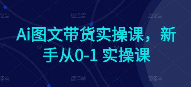 Ai图文带货实操课，新手从0-1 实操课-AIGC社区