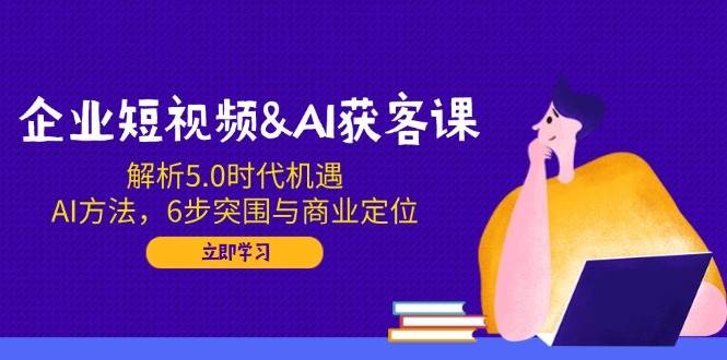 企业短视频&AI获客课：解析5.0时代机遇，AI方法，6步突围与商业定位-蔚县浩瑞城网络工作室AIGC社区